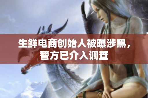生鲜电商创始人被曝涉黑，警方已介入调查