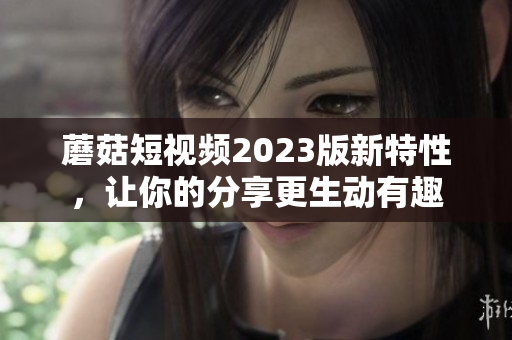 蘑菇短视频2023版新特性，让你的分享更生动有趣