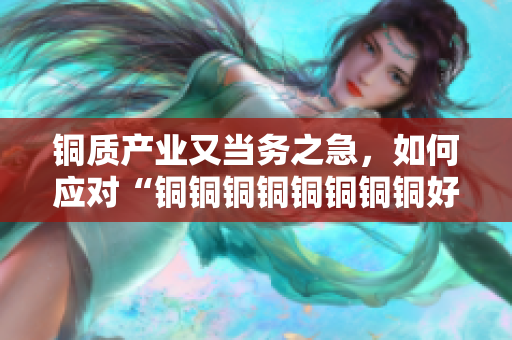 铜质产业又当务之急，如何应对“铜铜铜铜铜铜铜铜好大好硬”情况？