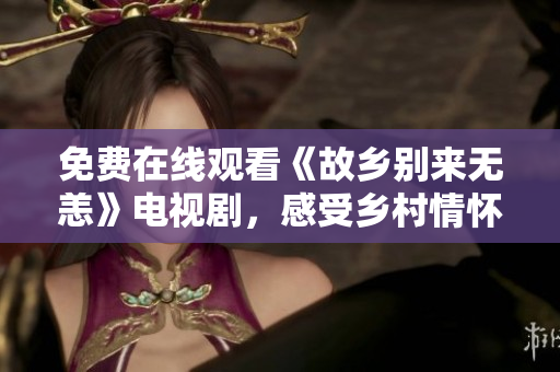 免费在线观看《故乡别来无恙》电视剧，感受乡村情怀