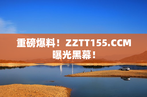 重磅爆料！ZZTT155.CCM曝光黑幕！