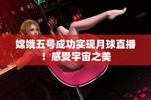 嫦娥五号成功实现月球直播！感受宇宙之美