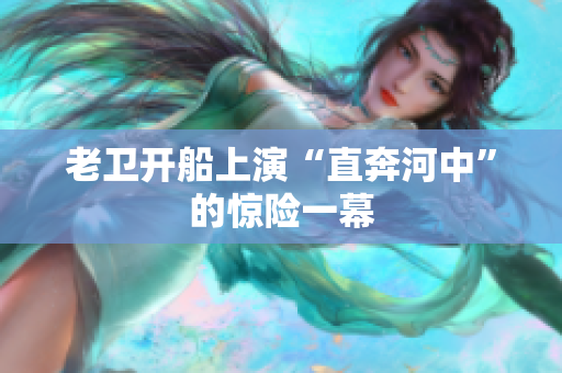 老卫开船上演“直奔河中”的惊险一幕