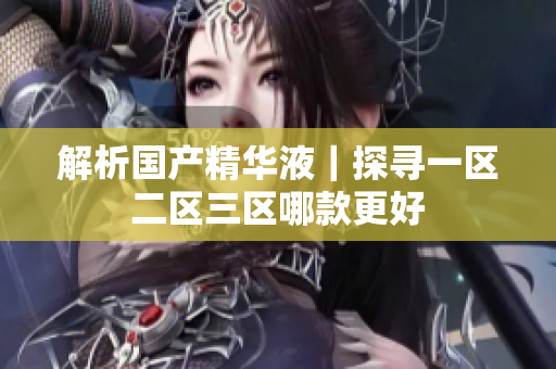 解析国产精华液｜探寻一区二区三区哪款更好