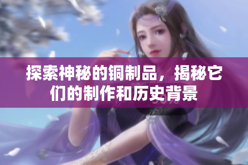 探索神秘的铜制品，揭秘它们的制作和历史背景
