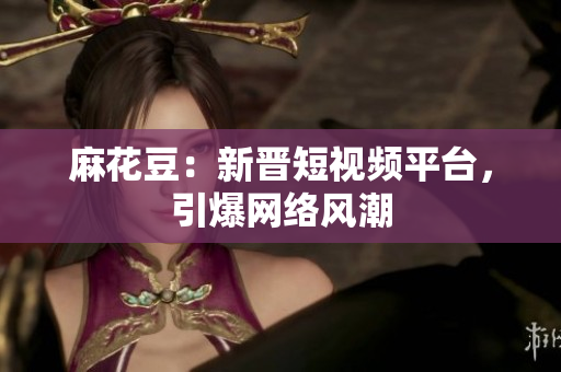 麻花豆：新晋短视频平台，引爆网络风潮