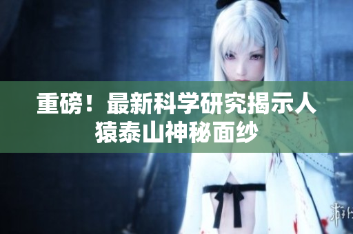 重磅！最新科学研究揭示人猿泰山神秘面纱