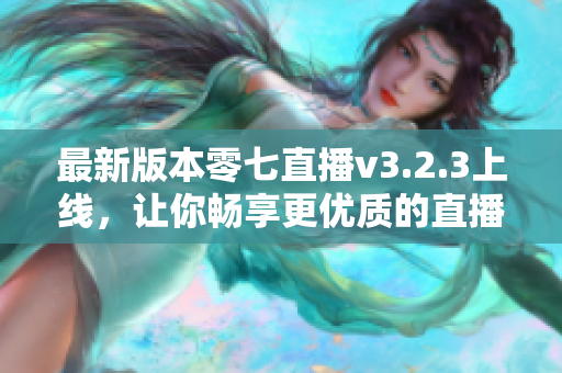 最新版本零七直播v3.2.3上线，让你畅享更优质的直播体验