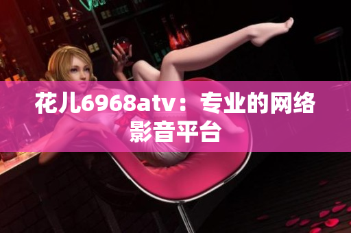 花儿6968atv：专业的网络影音平台