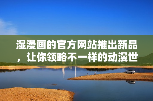 湿漫画的官方网站推出新品，让你领略不一样的动漫世界