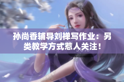 孙尚香辅导刘禅写作业：另类教学方式惹人关注！