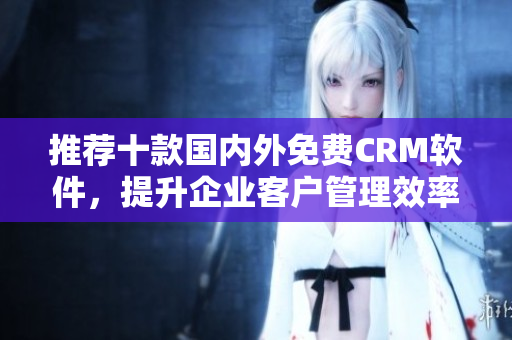 推荐十款国内外免费CRM软件，提升企业客户管理效率