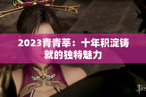 2023青青莘：十年积淀铸就的独特魅力