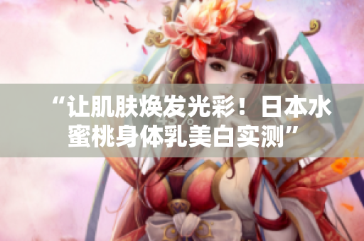 “让肌肤焕发光彩！日本水蜜桃身体乳美白实测”