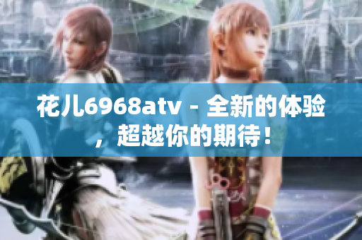 花儿6968atv - 全新的体验，超越你的期待！
