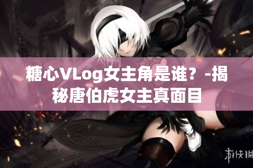 糖心VLog女主角是谁？-揭秘唐伯虎女主真面目