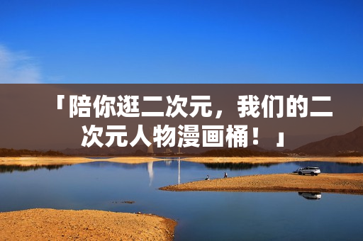 「陪你逛二次元，我们的二次元人物漫画桶！」