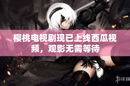樱桃电视剧现已上线西瓜视频，观影无需等待