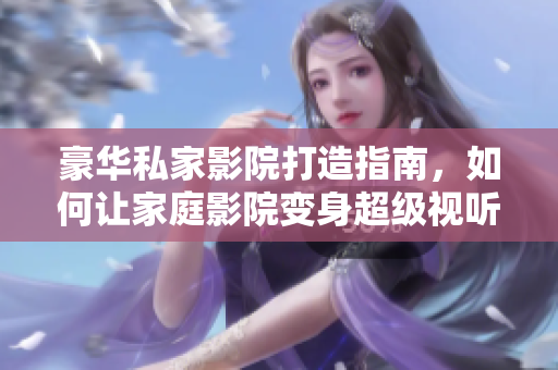 豪华私家影院打造指南，如何让家庭影院变身超级视听乐园