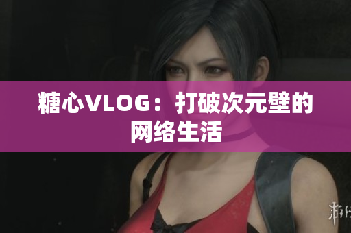 糖心VLOG：打破次元壁的网络生活