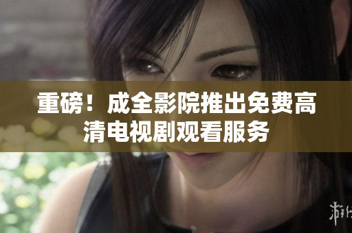 重磅！成全影院推出免费高清电视剧观看服务