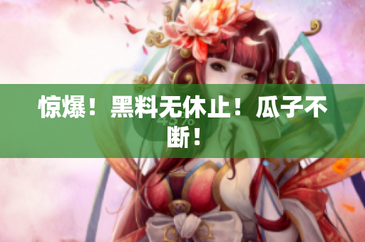惊爆！黑料无休止！瓜子不断！