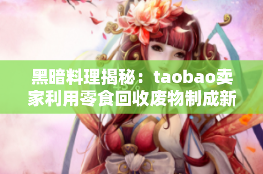 黑暗料理揭秘：taobao卖家利用零食回收废物制成新产品