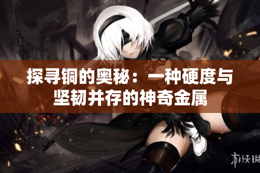 探寻铜的奥秘：一种硬度与坚韧并存的神奇金属