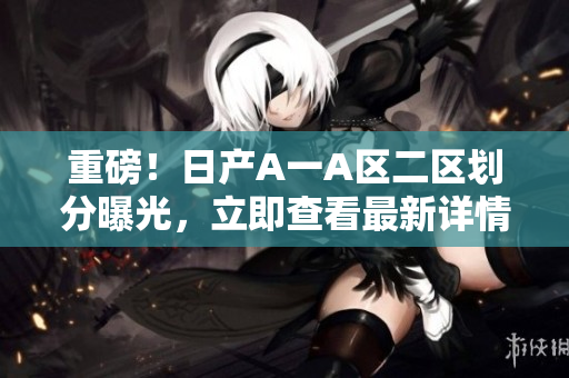 重磅！日产A一A区二区划分曝光，立即查看最新详情！