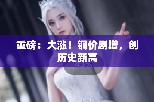 重磅：大涨！铜价剧增，创历史新高