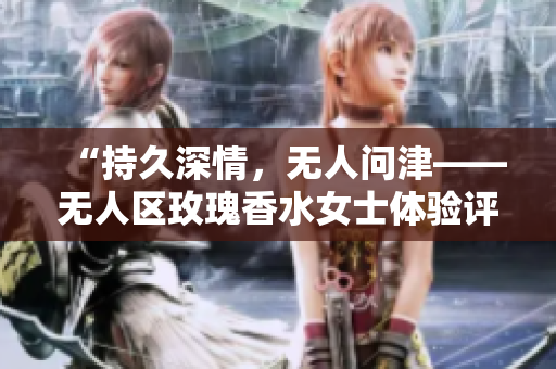 “持久深情，无人问津——无人区玫瑰香水女士体验评测”