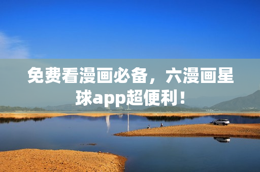 免费看漫画必备，六漫画星球app超便利！