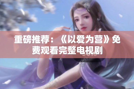 重磅推荐：《以爱为营》免费观看完整电视剧