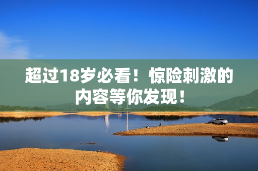 超过18岁必看！惊险刺激的内容等你发现！