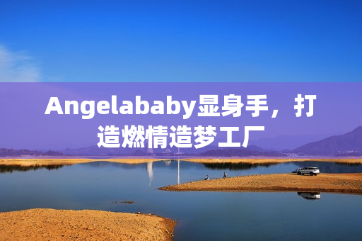 Angelababy显身手，打造燃情造梦工厂