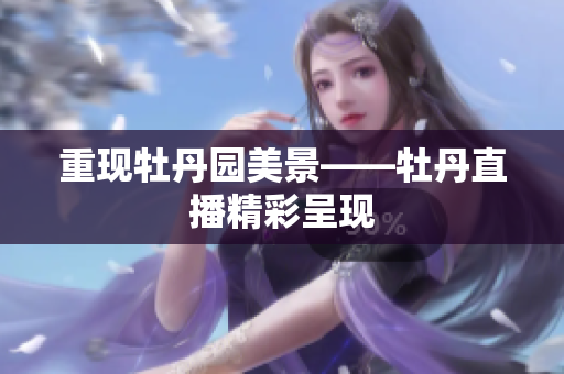重现牡丹园美景——牡丹直播精彩呈现