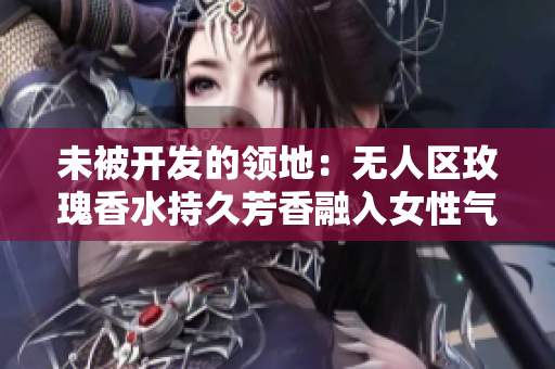 未被开发的领地：无人区玫瑰香水持久芳香融入女性气息