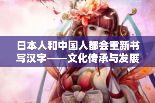 日本人和中国人都会重新书写汉字——文化传承与发展