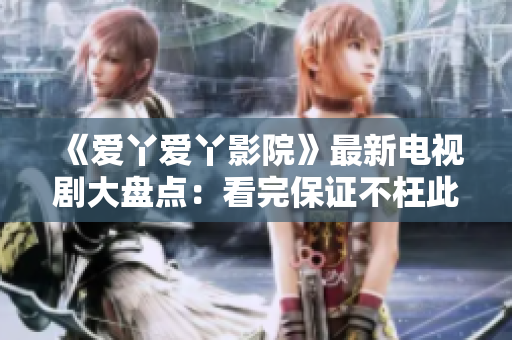 《爱丫爱丫影院》最新电视剧大盘点：看完保证不枉此行！