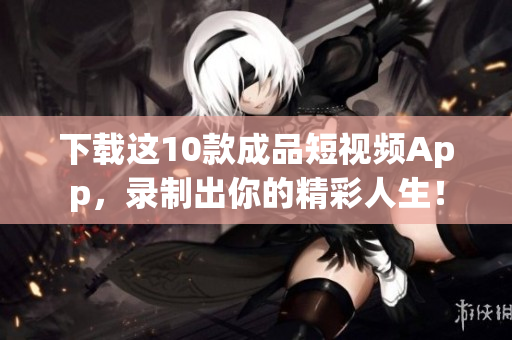 下载这10款成品短视频App，录制出你的精彩人生！