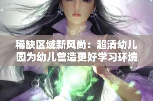 稀缺区域新风尚：超清幼儿园为幼儿营造更好学习环境