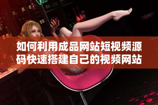 如何利用成品网站短视频源码快速搭建自己的视频网站！