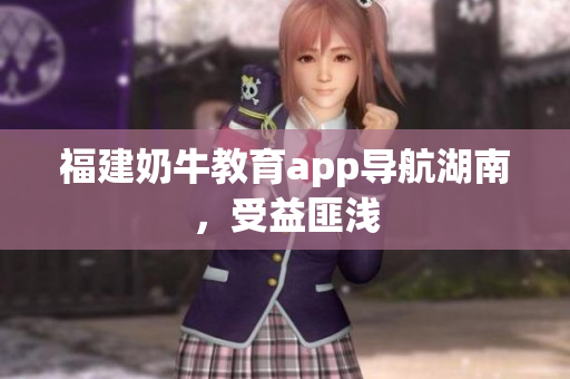 福建奶牛教育app导航湖南，受益匪浅