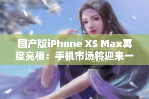 国产版iPhone XS Max再度亮相：手机市场将迎来一场革命