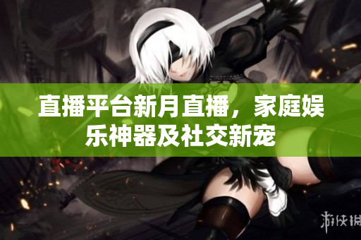 直播平台新月直播，家庭娱乐神器及社交新宠