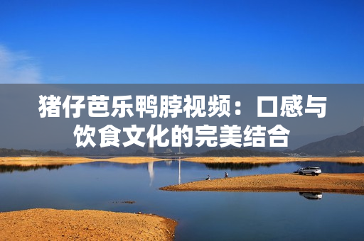 猪仔芭乐鸭脖视频：口感与饮食文化的完美结合