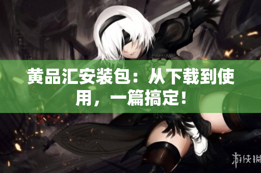 黄品汇安装包：从下载到使用，一篇搞定！