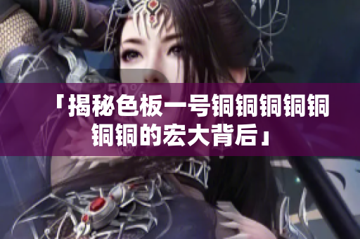 「揭秘色板一号铜铜铜铜铜铜铜的宏大背后」