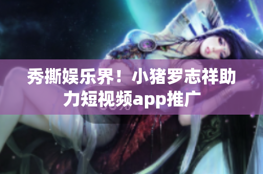 秀撕娱乐界！小猪罗志祥助力短视频app推广