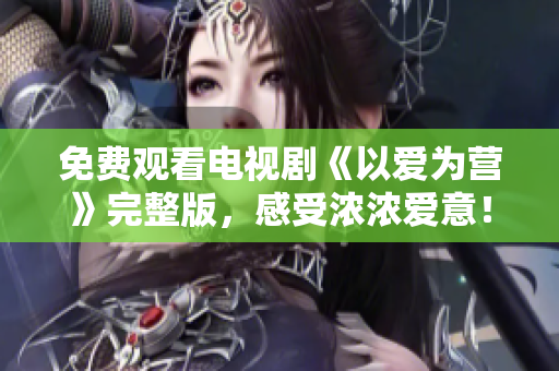 免费观看电视剧《以爱为营》完整版，感受浓浓爱意！